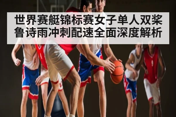 世界赛艇锦标赛女子单人双桨鲁诗雨冲刺配速全面深度解析