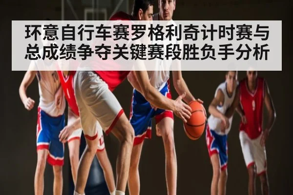 环意自行车赛罗格利奇计时赛与总成绩争夺关键赛段胜负手分析