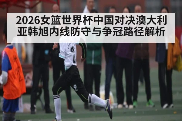 2026女篮世界杯中国对决澳大利亚韩旭内线防守与争冠路径解析