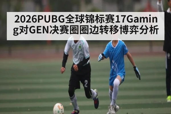 2026PUBG全球锦标赛17Gaming对GEN决赛圈圈边转移博弈分析